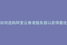 如何选购阿里云香港服务器以获得最优性能与性价比？